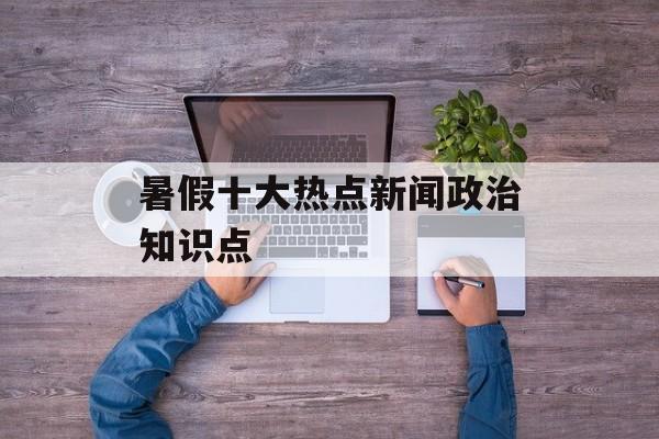 暑假十大热点新闻政治知识点