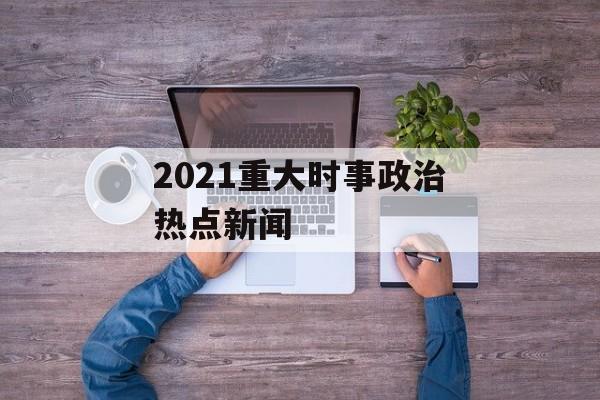 2021重大时事政治热点新闻 2021重大时事政治热点新闻