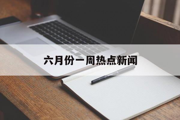 六月份一周热点新闻 六月份一周热点新闻