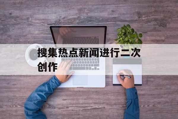 搜集热点新闻进行二次创作 搜集热点新闻进行二次创作