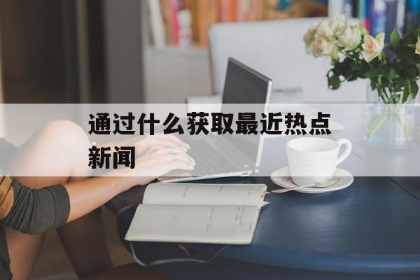 通过什么获取最近热点新闻 通过什么获取最近热点新闻