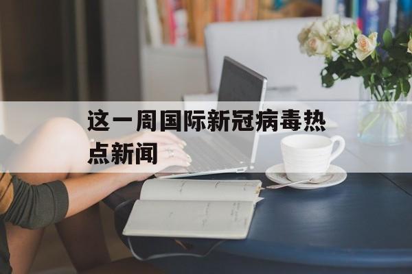 这一周国际新冠病毒热点新闻