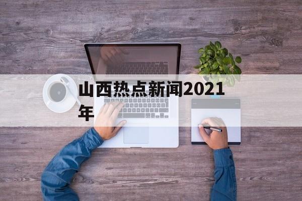 山西热点新闻2021年 山西热点新闻2021年