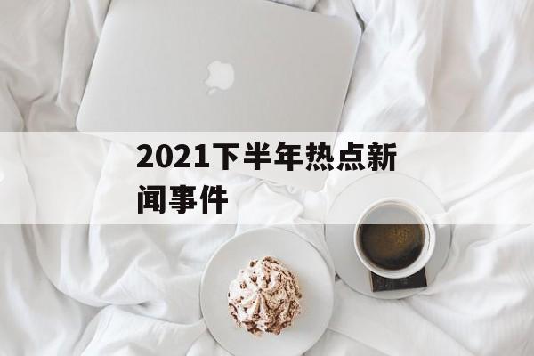 2021下半年热点新闻事件 2021下半年热点新闻事件