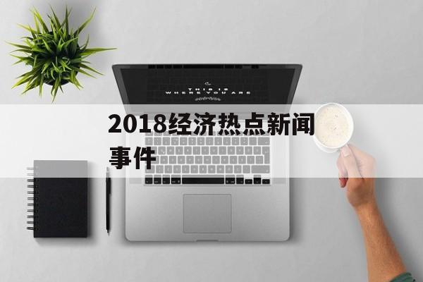 2018经济热点新闻事件
