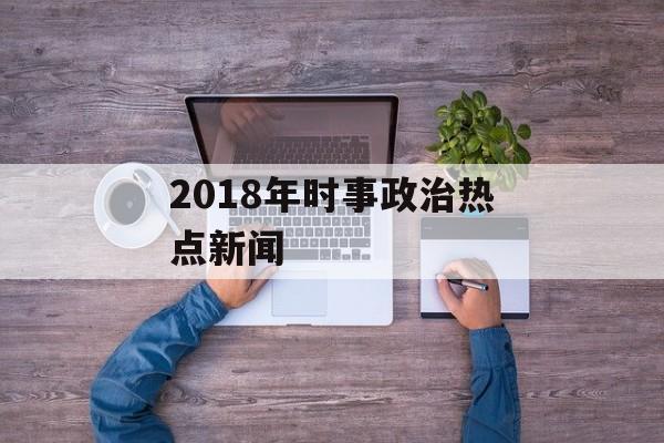 2018年时事政治热点新闻 2018年时事政治热点新闻