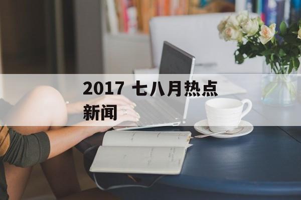 2017 七八月热点新闻