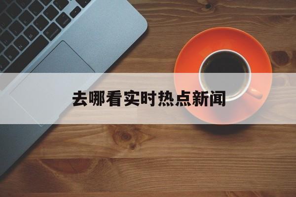 去哪看实时热点新闻 去哪看实时热点新闻
