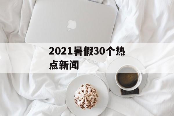 2021暑假30个热点新闻 2021暑假30个热点新闻