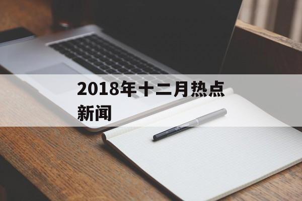 2018年十二月热点新闻 2018年十二月热点新闻