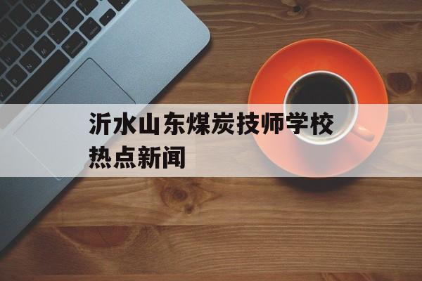 沂水山东煤炭技师学校热点新闻 沂水山东煤炭技师学校热点新闻