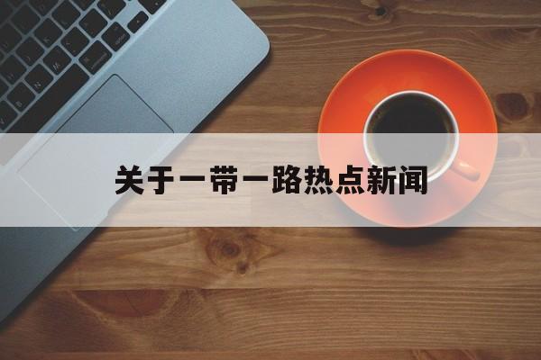 关于一带一路热点新闻 关于一带一路热点新闻