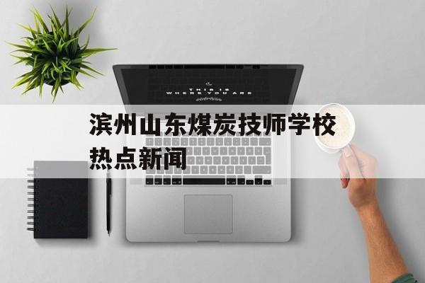 滨州山东煤炭技师学校热点新闻