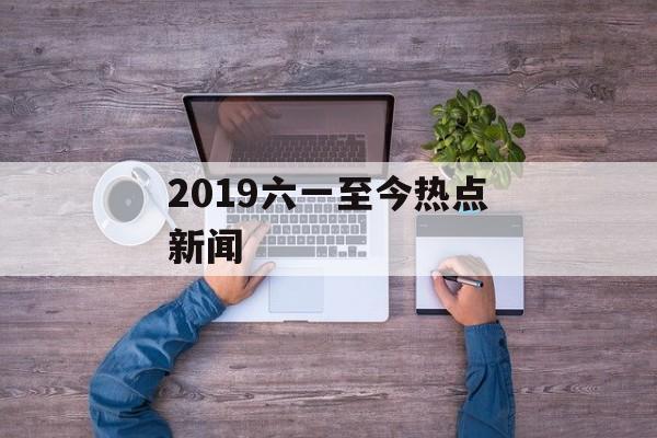 2019六一至今热点新闻