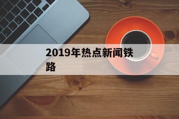 2019年热点新闻铁路 2019年热点新闻铁路
