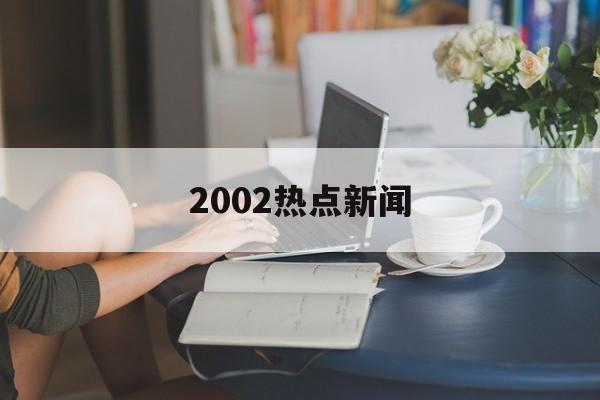 2002热点新闻 2002热点新闻