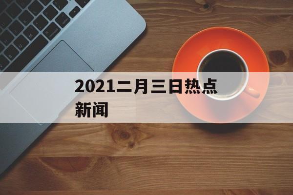 2021二月三日热点新闻