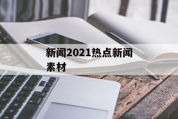 新闻2021热点新闻素材 新闻2021热点新闻素材