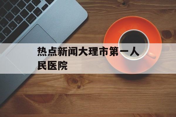 热点新闻大理市第一人民医院