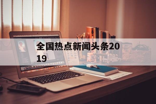 全国热点新闻头条2019 全国热点新闻头条2019