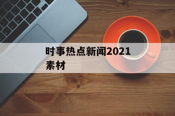 时事热点新闻2021素材 时事热点新闻2021素材