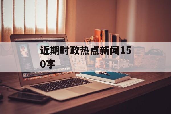 近期时政热点新闻150字 近期时政热点新闻150字