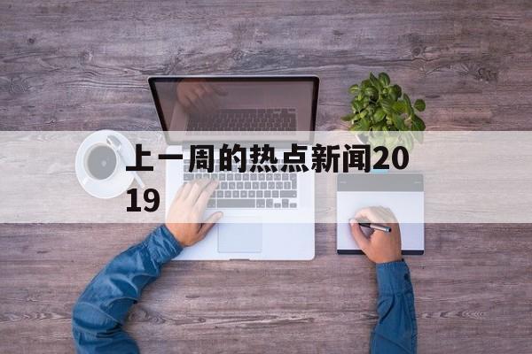 上一周的热点新闻2019 上一周的热点新闻2019