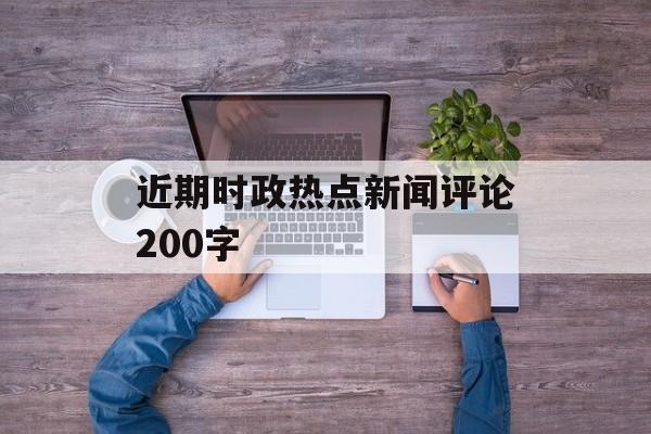 近期时政热点新闻评论200字 近期时政热点新闻评论200字