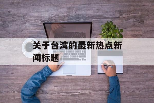 关于台湾的最新热点新闻标题 关于台湾的最新热点新闻标题