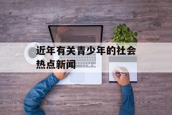 近年有关青少年的社会热点新闻 近年有关青少年的社会热点新闻
