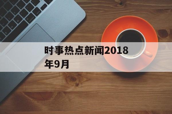 时事热点新闻2018年9月 时事热点新闻2018年9月