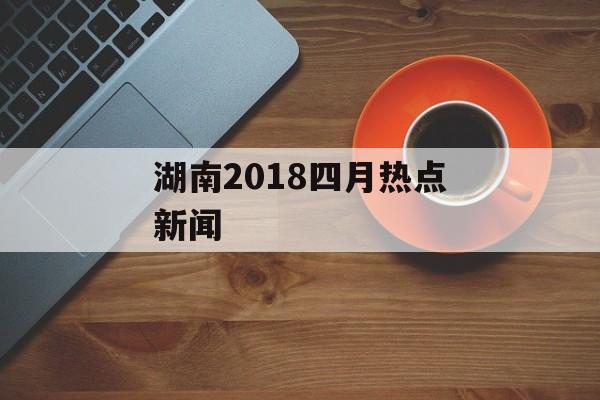 湖南2018四月热点新闻