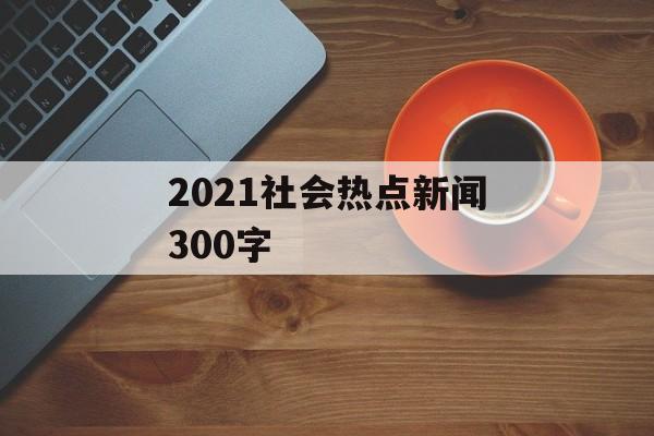 2021社会热点新闻300字 2021社会热点新闻300字