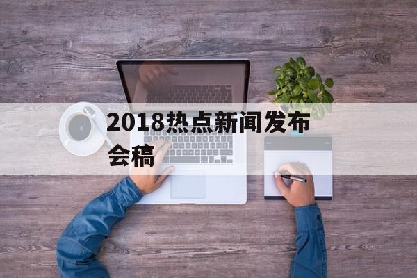 2018热点新闻发布会稿 2018热点新闻发布会稿