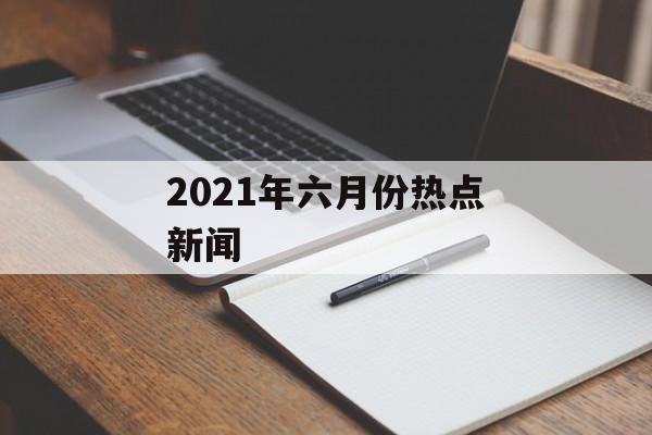 2021年六月份热点新闻 2021年六月份热点新闻