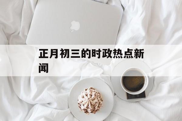 正月初三的时政热点新闻 正月初三的时政热点新闻