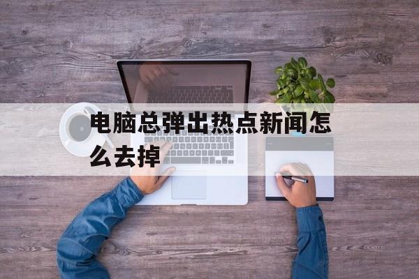 电脑总弹出热点新闻怎么去掉 电脑总弹出热点新闻怎么去掉