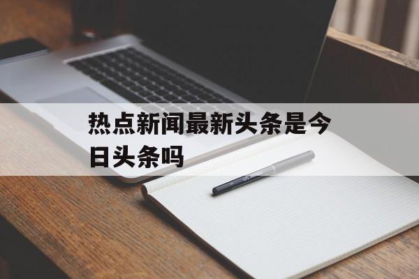 热点新闻最新头条是今日头条吗 热点新闻最新头条是今日头条吗
