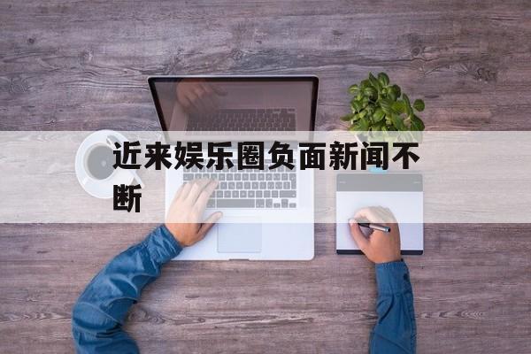 近来娱乐圈负面新闻不断 近来娱乐圈负面新闻不断