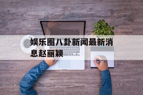 娱乐圈八卦新闻最新消息赵丽颖