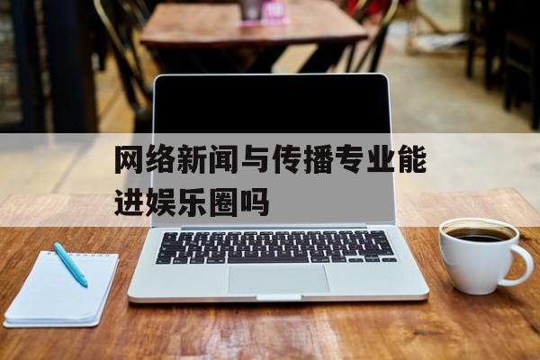 网络新闻与传播专业能进娱乐圈吗 网络新闻与传播专业能进娱乐圈吗