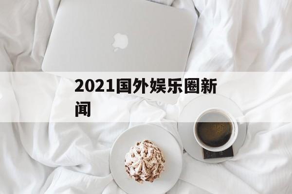 2021国外娱乐圈新闻 2021国外娱乐圈新闻