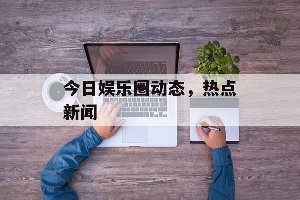 今日娱乐圈动态，热点新闻