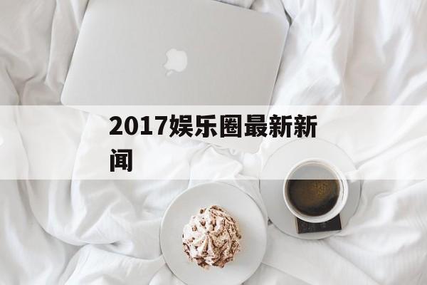 2017娱乐圈最新新闻 2017娱乐圈最新新闻