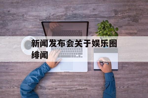 新闻发布会关于娱乐圈绯闻 新闻发布会关于娱乐圈绯闻