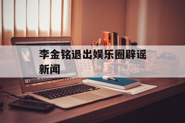 李金铭退出娱乐圈辟谣新闻
