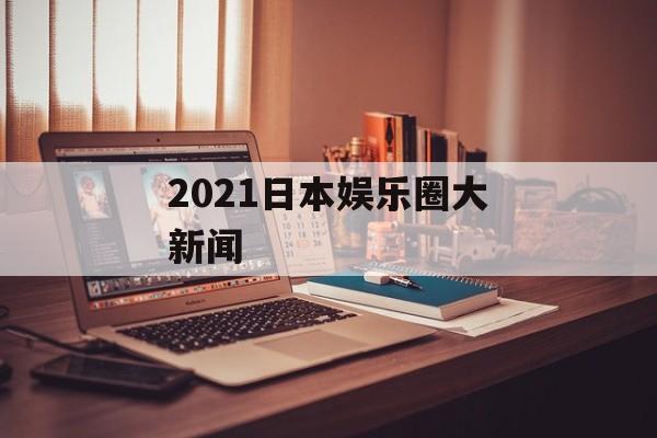 2021日本娱乐圈大新闻