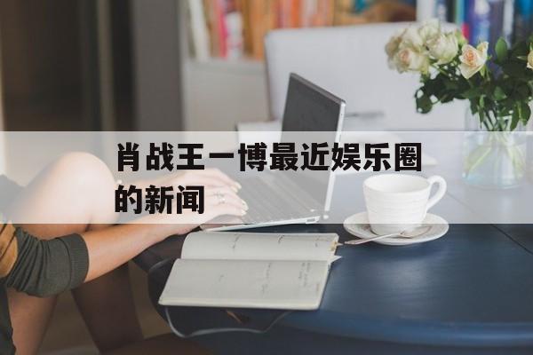 肖战王一博最近娱乐圈的新闻 肖战王一博最近娱乐圈的新闻