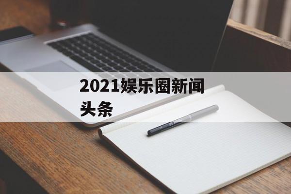 2021娱乐圈新闻 头条 2021娱乐圈新闻 头条