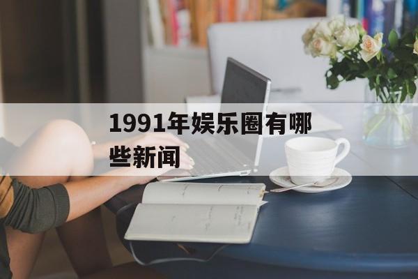 1991年娱乐圈有哪些新闻 1991年娱乐圈有哪些新闻